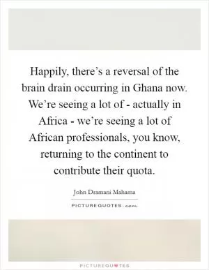 Happily, there’s a reversal of the brain drain occurring in Ghana now. We’re seeing a lot of - actually in Africa - we’re seeing a lot of African professionals, you know, returning to the continent to contribute their quota Picture Quote #1