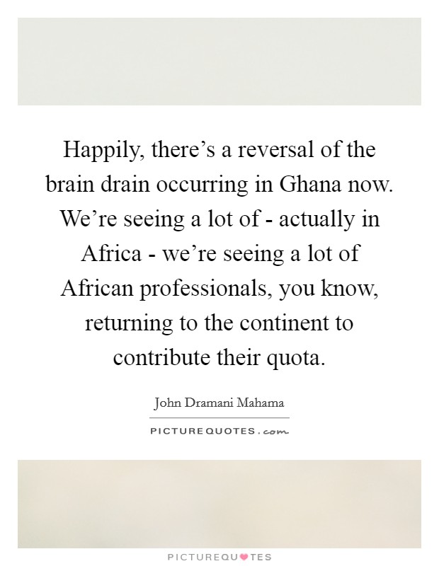 Happily, there's a reversal of the brain drain occurring in Ghana now. We're seeing a lot of - actually in Africa - we're seeing a lot of African professionals, you know, returning to the continent to contribute their quota Picture Quote #1