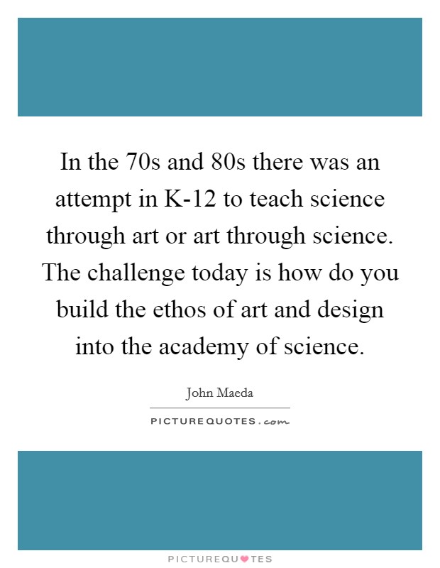 In the  70s and  80s there was an attempt in K-12 to teach science through art or art through science. The challenge today is how do you build the ethos of art and design into the academy of science Picture Quote #1