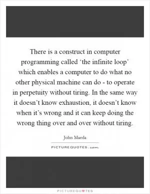 There is a construct in computer programming called ‘the infinite loop’ which enables a computer to do what no other physical machine can do - to operate in perpetuity without tiring. In the same way it doesn’t know exhaustion, it doesn’t know when it’s wrong and it can keep doing the wrong thing over and over without tiring Picture Quote #1