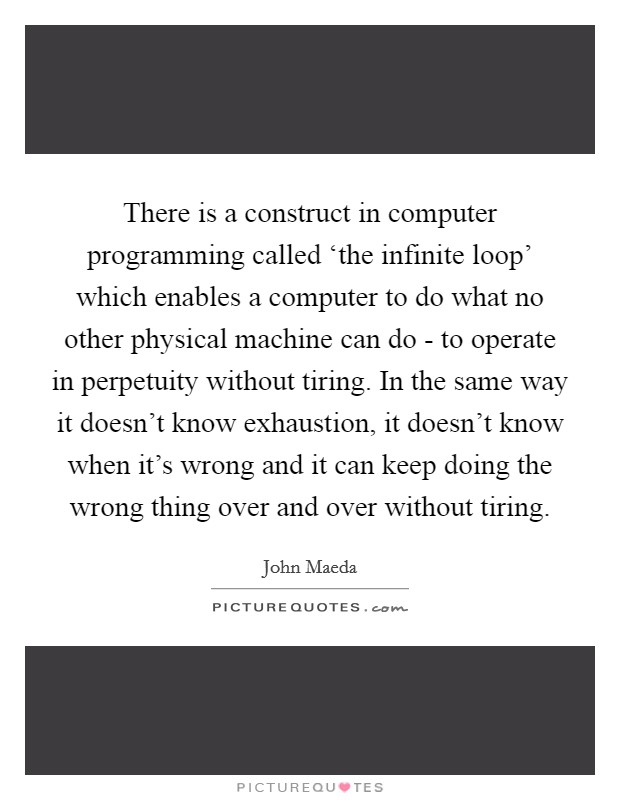 There is a construct in computer programming called ‘the infinite loop' which enables a computer to do what no other physical machine can do - to operate in perpetuity without tiring. In the same way it doesn't know exhaustion, it doesn't know when it's wrong and it can keep doing the wrong thing over and over without tiring Picture Quote #1
