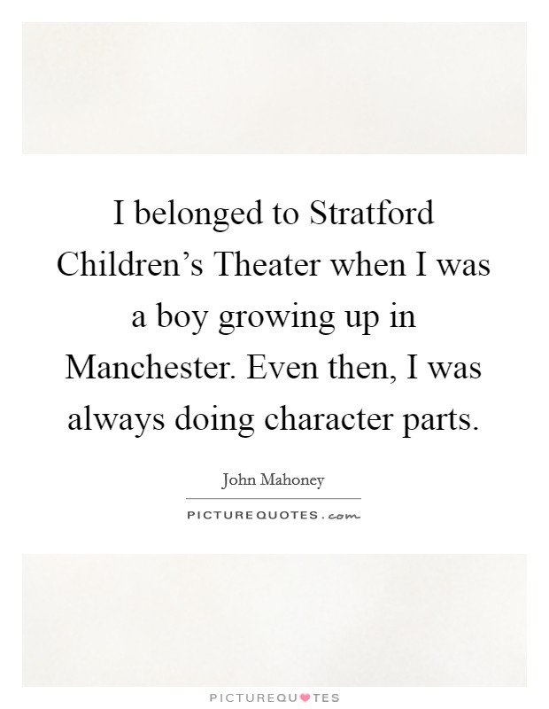 I belonged to Stratford Children's Theater when I was a boy growing up in Manchester. Even then, I was always doing character parts Picture Quote #1
