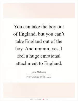 You can take the boy out of England, but you can’t take England out of the boy. And ummm, yes, I feel a huge emotional attachment to England Picture Quote #1