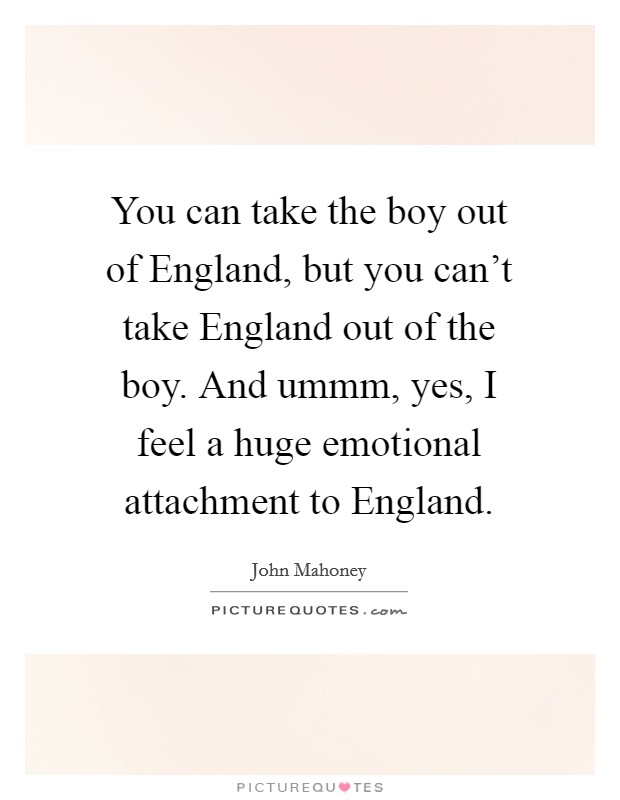 You can take the boy out of England, but you can't take England out of the boy. And ummm, yes, I feel a huge emotional attachment to England Picture Quote #1