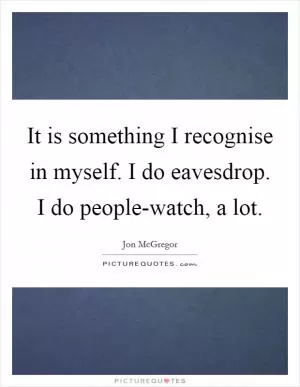 It is something I recognise in myself. I do eavesdrop. I do people-watch, a lot Picture Quote #1