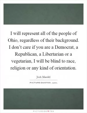 I will represent all of the people of Ohio, regardless of their background. I don’t care if you are a Democrat, a Republican, a Libertarian or a vegetarian, I will be blind to race, religion or any kind of orientation Picture Quote #1
