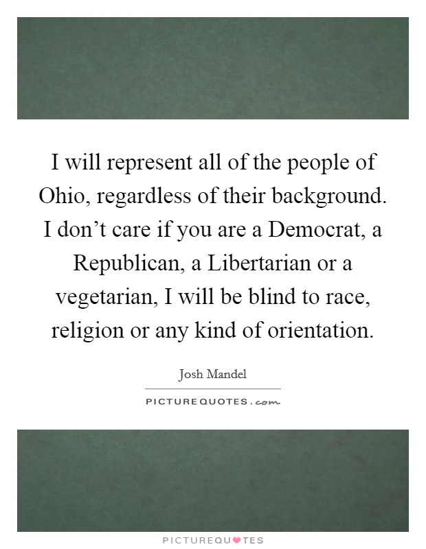 I will represent all of the people of Ohio, regardless of their background. I don't care if you are a Democrat, a Republican, a Libertarian or a vegetarian, I will be blind to race, religion or any kind of orientation Picture Quote #1