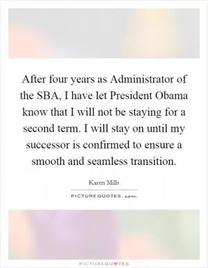 After four years as Administrator of the SBA, I have let President Obama know that I will not be staying for a second term. I will stay on until my successor is confirmed to ensure a smooth and seamless transition Picture Quote #1
