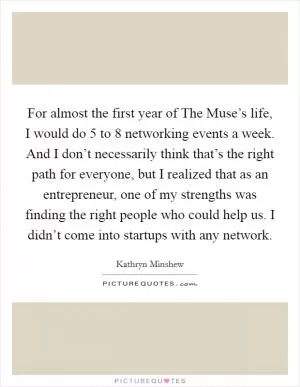 For almost the first year of The Muse’s life, I would do 5 to 8 networking events a week. And I don’t necessarily think that’s the right path for everyone, but I realized that as an entrepreneur, one of my strengths was finding the right people who could help us. I didn’t come into startups with any network Picture Quote #1