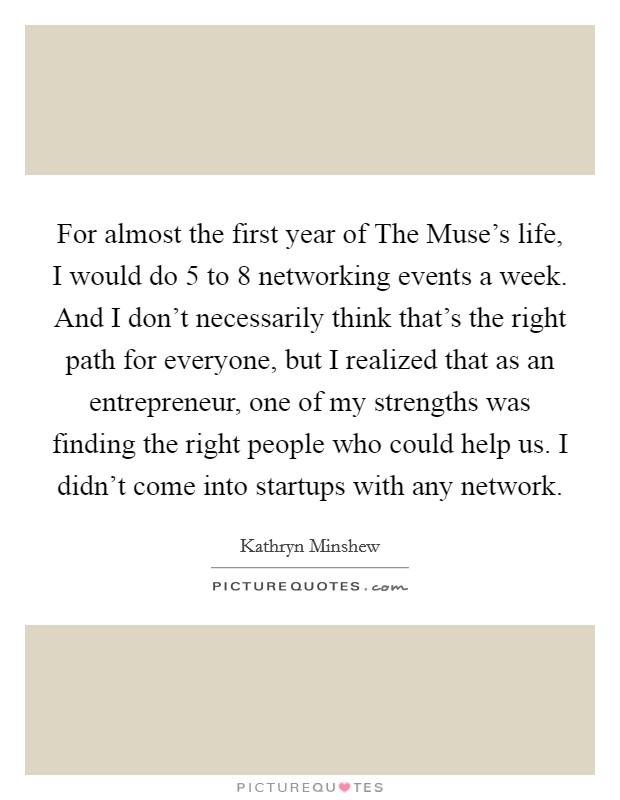 For almost the first year of The Muse's life, I would do 5 to 8 networking events a week. And I don't necessarily think that's the right path for everyone, but I realized that as an entrepreneur, one of my strengths was finding the right people who could help us. I didn't come into startups with any network Picture Quote #1
