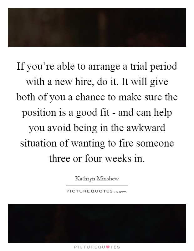 If you're able to arrange a trial period with a new hire, do it. It will give both of you a chance to make sure the position is a good fit - and can help you avoid being in the awkward situation of wanting to fire someone three or four weeks in Picture Quote #1