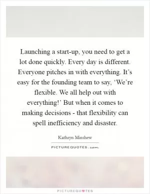 Launching a start-up, you need to get a lot done quickly. Every day is different. Everyone pitches in with everything. It’s easy for the founding team to say, ‘We’re flexible. We all help out with everything!’ But when it comes to making decisions - that flexibility can spell inefficiency and disaster Picture Quote #1