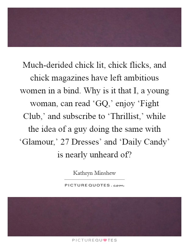 Much-derided chick lit, chick flicks, and chick magazines have left ambitious women in a bind. Why is it that I, a young woman, can read ‘GQ,' enjoy ‘Fight Club,' and subscribe to ‘Thrillist,' while the idea of a guy doing the same with ‘Glamour,'  27 Dresses' and ‘Daily Candy' is nearly unheard of? Picture Quote #1