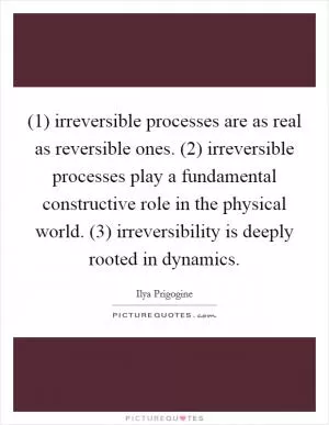 (1) irreversible processes are as real as reversible ones. (2) irreversible processes play a fundamental constructive role in the physical world. (3) irreversibility is deeply rooted in dynamics Picture Quote #1