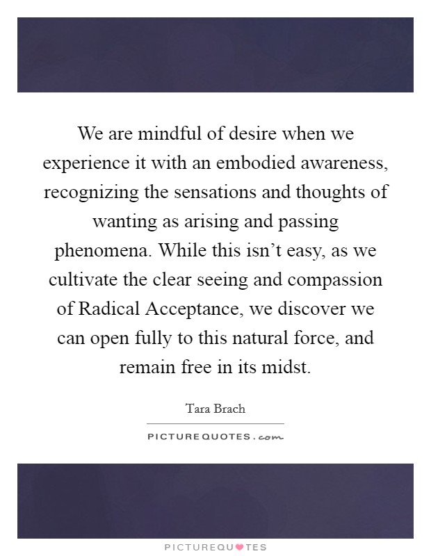 We are mindful of desire when we experience it with an embodied awareness, recognizing the sensations and thoughts of wanting as arising and passing phenomena. While this isn't easy, as we cultivate the clear seeing and compassion of Radical Acceptance, we discover we can open fully to this natural force, and remain free in its midst Picture Quote #1