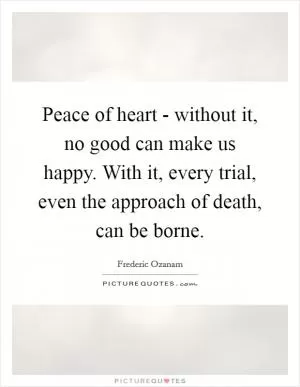Peace of heart - without it, no good can make us happy. With it, every trial, even the approach of death, can be borne Picture Quote #1