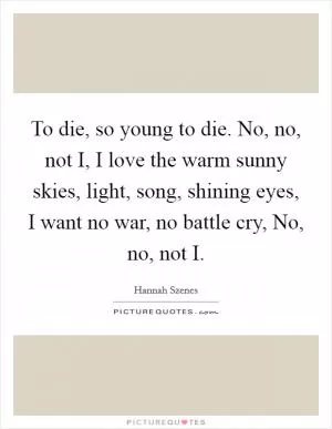 To die, so young to die. No, no, not I, I love the warm sunny skies, light, song, shining eyes, I want no war, no battle cry, No, no, not I Picture Quote #1