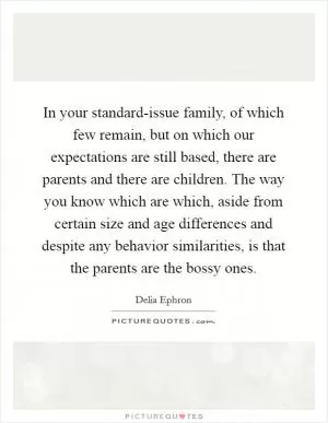 In your standard-issue family, of which few remain, but on which our expectations are still based, there are parents and there are children. The way you know which are which, aside from certain size and age differences and despite any behavior similarities, is that the parents are the bossy ones Picture Quote #1