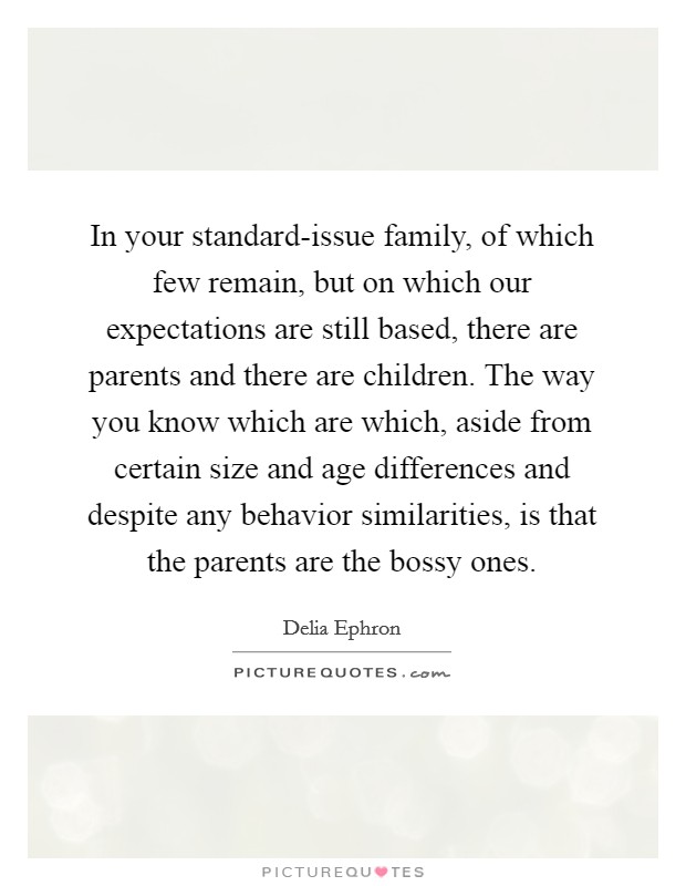 In your standard-issue family, of which few remain, but on which our expectations are still based, there are parents and there are children. The way you know which are which, aside from certain size and age differences and despite any behavior similarities, is that the parents are the bossy ones Picture Quote #1