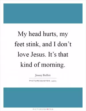 My head hurts, my feet stink, and I don’t love Jesus. It’s that kind of morning Picture Quote #1