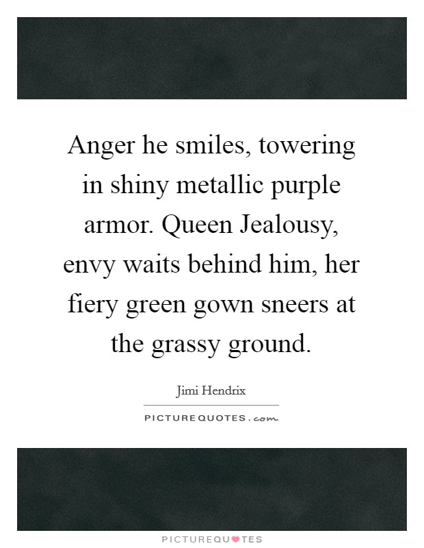 Anger he smiles, towering in shiny metallic purple armor. Queen Jealousy, envy waits behind him, her fiery green gown sneers at the grassy ground Picture Quote #1