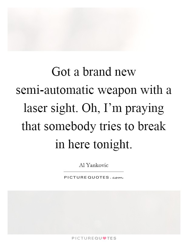 Got a brand new semi-automatic weapon with a laser sight. Oh, I'm praying that somebody tries to break in here tonight Picture Quote #1