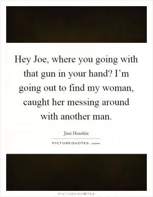 Hey Joe, where you going with that gun in your hand? I’m going out to find my woman, caught her messing around with another man Picture Quote #1
