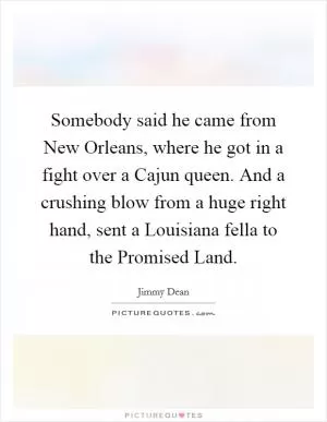 Somebody said he came from New Orleans, where he got in a fight over a Cajun queen. And a crushing blow from a huge right hand, sent a Louisiana fella to the Promised Land Picture Quote #1