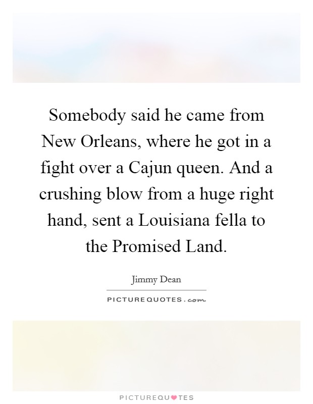 Somebody said he came from New Orleans, where he got in a fight over a Cajun queen. And a crushing blow from a huge right hand, sent a Louisiana fella to the Promised Land Picture Quote #1
