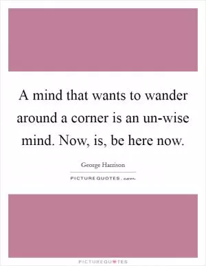 A mind that wants to wander around a corner is an un-wise mind. Now, is, be here now Picture Quote #1