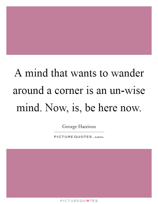 A mind that wants to wander around a corner is an un-wise mind. Now, is, be here now Picture Quote #1