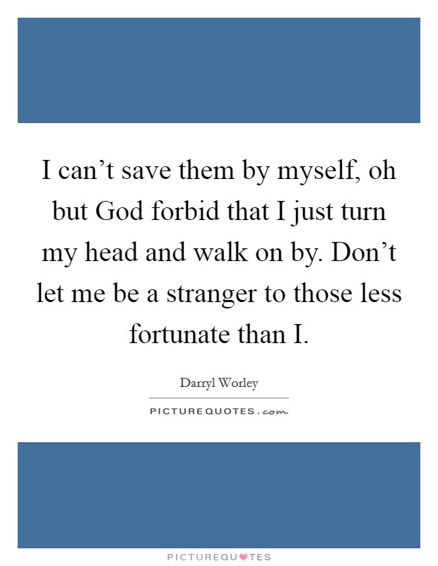 I can't save them by myself, oh but God forbid that I just turn my head and walk on by. Don't let me be a stranger to those less fortunate than I Picture Quote #1