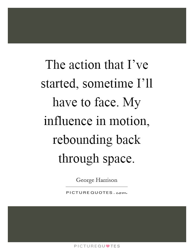 The action that I've started, sometime I'll have to face. My influence in motion, rebounding back through space Picture Quote #1