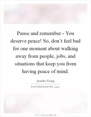 Pause and remember - You deserve peace! So, don’t feel bad for one moment about walking away from people, jobs, and situations that keep you from having peace of mind Picture Quote #1