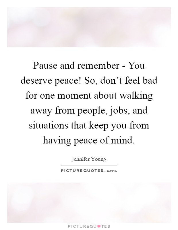 Pause and remember - You deserve peace! So, don't feel bad for one moment about walking away from people, jobs, and situations that keep you from having peace of mind Picture Quote #1