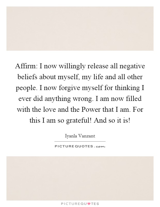 Affirm: I now willingly release all negative beliefs about myself, my life and all other people. I now forgive myself for thinking I ever did anything wrong. I am now filled with the love and the Power that I am. For this I am so grateful! And so it is! Picture Quote #1