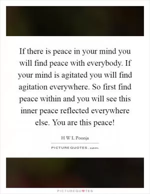 If there is peace in your mind you will find peace with everybody. If your mind is agitated you will find agitation everywhere. So first find peace within and you will see this inner peace reflected everywhere else. You are this peace! Picture Quote #1