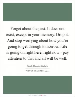 Forget about the past. It does not exist, except in your memory. Drop it. And stop worrying about how you’re going to get through tomorrow. Life is going on right here, right now - pay attention to that and all will be well Picture Quote #1