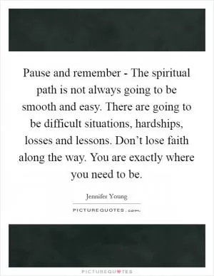 Pause and remember - The spiritual path is not always going to be smooth and easy. There are going to be difficult situations, hardships, losses and lessons. Don’t lose faith along the way. You are exactly where you need to be Picture Quote #1