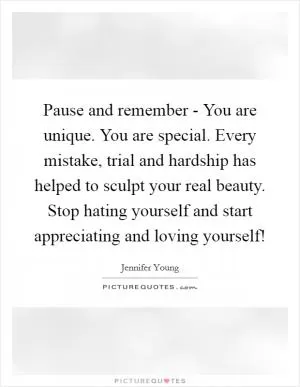 Pause and remember - You are unique. You are special. Every mistake, trial and hardship has helped to sculpt your real beauty. Stop hating yourself and start appreciating and loving yourself! Picture Quote #1
