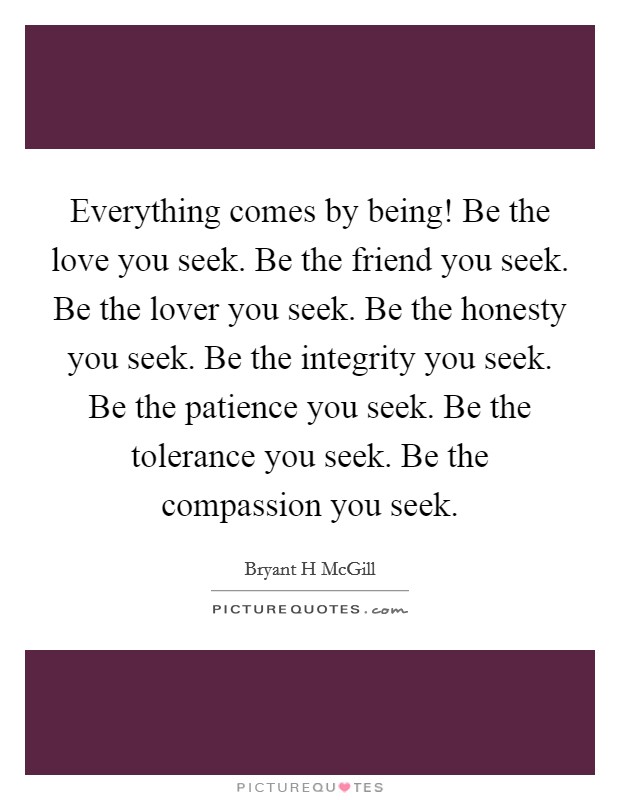 Everything comes by being! Be the love you seek. Be the friend you seek. Be the lover you seek. Be the honesty you seek. Be the integrity you seek. Be the patience you seek. Be the tolerance you seek. Be the compassion you seek Picture Quote #1