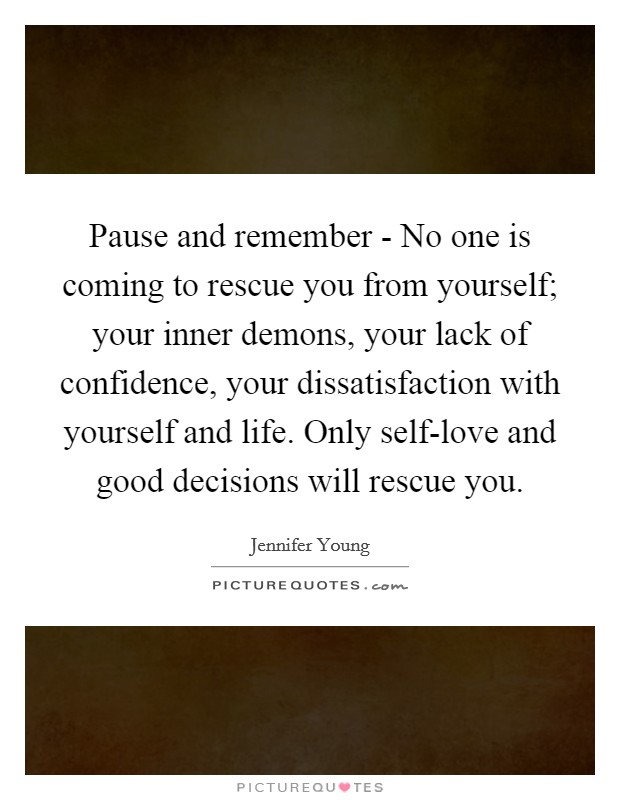 Pause and remember - No one is coming to rescue you from yourself; your inner demons, your lack of confidence, your dissatisfaction with yourself and life. Only self-love and good decisions will rescue you Picture Quote #1
