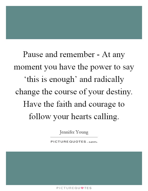 Pause and remember - At any moment you have the power to say ‘this is enough' and radically change the course of your destiny. Have the faith and courage to follow your hearts calling Picture Quote #1