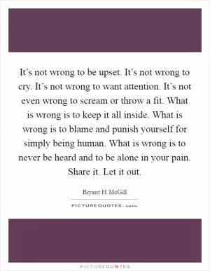 It’s not wrong to be upset. It’s not wrong to cry. It’s not wrong to want attention. It’s not even wrong to scream or throw a fit. What is wrong is to keep it all inside. What is wrong is to blame and punish yourself for simply being human. What is wrong is to never be heard and to be alone in your pain. Share it. Let it out Picture Quote #1