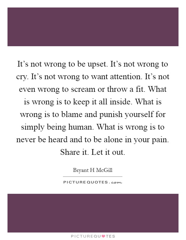 It's not wrong to be upset. It's not wrong to cry. It's not wrong to want attention. It's not even wrong to scream or throw a fit. What is wrong is to keep it all inside. What is wrong is to blame and punish yourself for simply being human. What is wrong is to never be heard and to be alone in your pain. Share it. Let it out Picture Quote #1