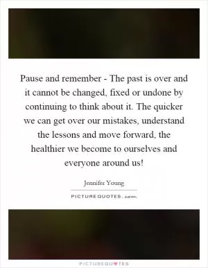 Pause and remember - The past is over and it cannot be changed, fixed or undone by continuing to think about it. The quicker we can get over our mistakes, understand the lessons and move forward, the healthier we become to ourselves and everyone around us! Picture Quote #1