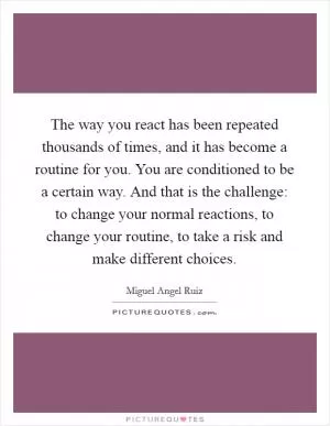 The way you react has been repeated thousands of times, and it has become a routine for you. You are conditioned to be a certain way. And that is the challenge: to change your normal reactions, to change your routine, to take a risk and make different choices Picture Quote #1