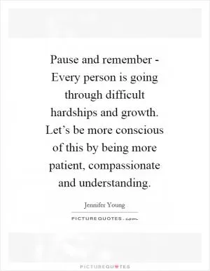 Pause and remember - Every person is going through difficult hardships and growth. Let’s be more conscious of this by being more patient, compassionate and understanding Picture Quote #1