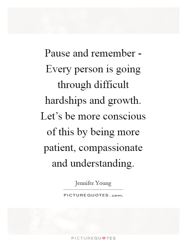 Pause and remember - Every person is going through difficult hardships and growth. Let's be more conscious of this by being more patient, compassionate and understanding Picture Quote #1
