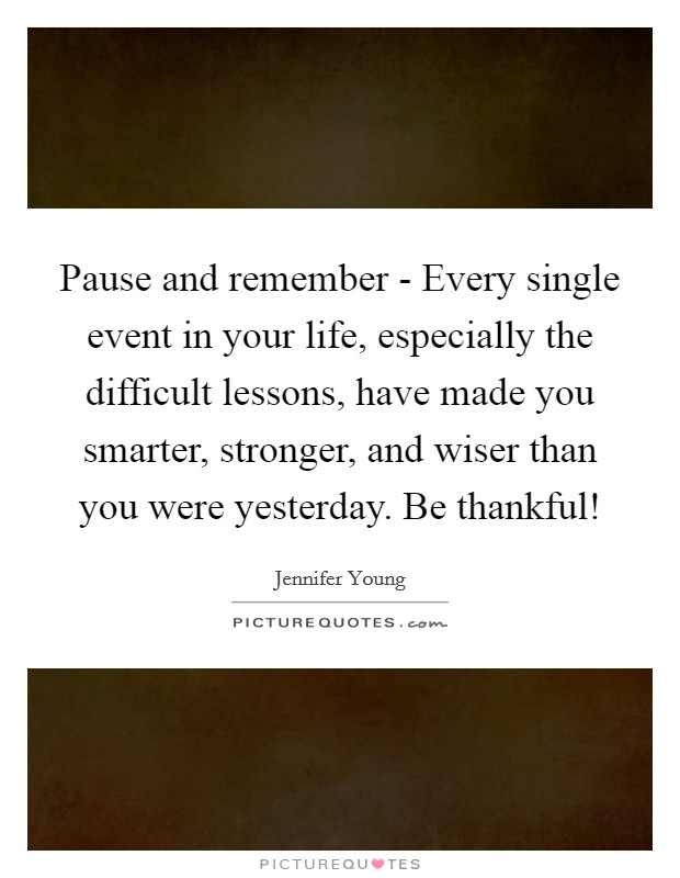 Pause and remember - Every single event in your life, especially the difficult lessons, have made you smarter, stronger, and wiser than you were yesterday. Be thankful! Picture Quote #1